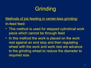 Grinding
Methods of job feeding in center-less grinding:
In-feed feed:
• This method is used for stepped cylindrical work
piece which cannot be through feed
• In this method the work is placed on the work
rest against an end stop and then regulating
wheel with the work and work rest are advance
to the grinding wheel to reduce the diameter to
required size
15
 