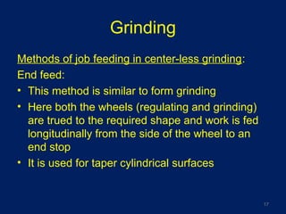 Grinding
Methods of job feeding in center-less grinding:
End feed:
• This method is similar to form grinding
• Here both the wheels (regulating and grinding)
are trued to the required shape and work is fed
longitudinally from the side of the wheel to an
end stop
• It is used for taper cylindrical surfaces
17
 