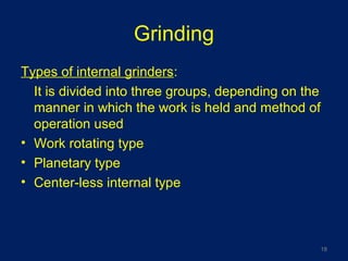 Grinding
Types of internal grinders:
It is divided into three groups, depending on the
manner in which the work is held and method of
operation used
• Work rotating type
• Planetary type
• Center-less internal type
18
 