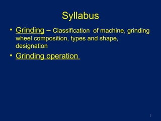 Syllabus
• Grinding – Classification of machine, grinding
wheel composition, types and shape,
designation
• Grinding operation
2
 