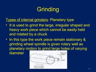 Grinding
Types of internal grinders: Planetary type
• It is used to grind the large, irregular shaped and
heavy work piece which cannot be easily held
and rotated by a chuck
• In this type the work piece remain stationary &
grinding wheel spindle is given rotary well as
planetary motion to grind large holes of varying
diameter
20
 