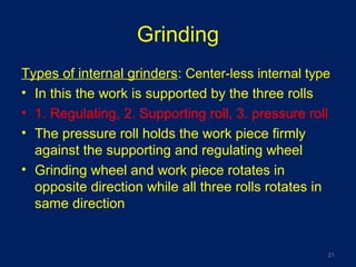Grinding
Types of internal grinders: Center-less internal type
• In this the work is supported by the three rolls
• 1. Regulating, 2. Supporting roll, 3. pressure roll
• The pressure roll holds the work piece firmly
against the supporting and regulating wheel
• Grinding wheel and work piece rotates in
opposite direction while all three rolls rotates in
same direction
21
 