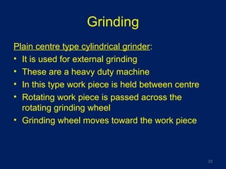 Grinding
Plain centre type cylindrical grinder:
• It is used for external grinding
• These are a heavy duty machine
• In this type work piece is held between centre
• Rotating work piece is passed across the
rotating grinding wheel
• Grinding wheel moves toward the work piece
23
 