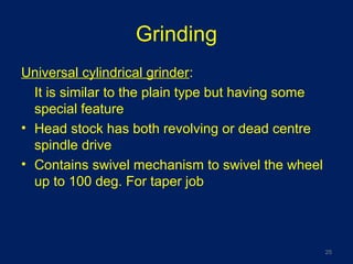 Grinding
Universal cylindrical grinder:
It is similar to the plain type but having some
special feature
• Head stock has both revolving or dead centre
spindle drive
• Contains swivel mechanism to swivel the wheel
up to 100 deg. For taper job
25
 
