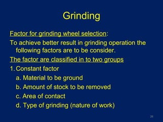 Grinding
Factor for grinding wheel selection:
To achieve better result in grinding operation the
following factors are to be consider.
The factor are classified in to two groups
1.Constant factor
a. Material to be ground
b. Amount of stock to be removed
c. Area of contact
d. Type of grinding (nature of work)
26
 