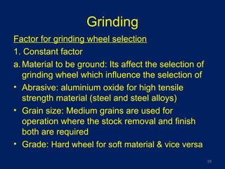Grinding
Factor for grinding wheel selection
1. Constant factor
a.Material to be ground: Its affect the selection of
grinding wheel which influence the selection of
• Abrasive: aluminium oxide for high tensile
strength material (steel and steel alloys)
• Grain size: Medium grains are used for
operation where the stock removal and finish
both are required
• Grade: Hard wheel for soft material & vice versa
28
 