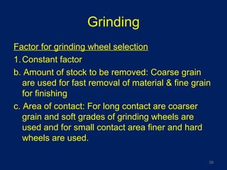 Grinding
Factor for grinding wheel selection
1.Constant factor
b. Amount of stock to be removed: Coarse grain
are used for fast removal of material & fine grain
for finishing
c. Area of contact: For long contact are coarser
grain and soft grades of grinding wheels are
used and for small contact area finer and hard
wheels are used.
29
 