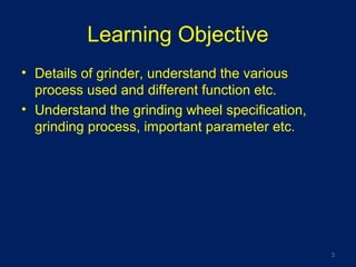 Learning Objective
• Details of grinder, understand the various
process used and different function etc.
• Understand the grinding wheel specification,
grinding process, important parameter etc.
3
 