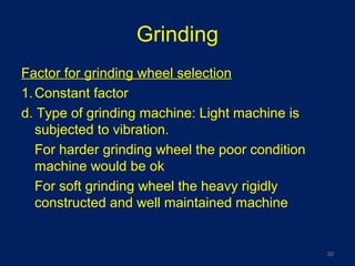 Grinding
Factor for grinding wheel selection
1.Constant factor
d. Type of grinding machine: Light machine is
subjected to vibration.
For harder grinding wheel the poor condition
machine would be ok
For soft grinding wheel the heavy rigidly
constructed and well maintained machine
30
 