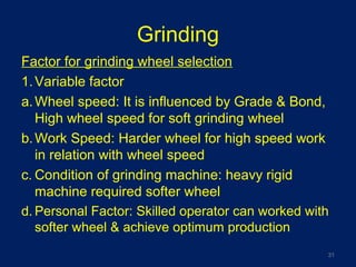 Grinding
Factor for grinding wheel selection
1.Variable factor
a.Wheel speed: It is influenced by Grade & Bond,
High wheel speed for soft grinding wheel
b.Work Speed: Harder wheel for high speed work
in relation with wheel speed
c. Condition of grinding machine: heavy rigid
machine required softer wheel
d. Personal Factor: Skilled operator can worked with
softer wheel & achieve optimum production
31
 