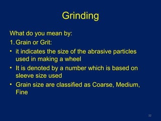 Grinding
What do you mean by:
1.Grain or Grit:
• it indicates the size of the abrasive particles
used in making a wheel
• It is denoted by a number which is based on
sleeve size used
• Grain size are classified as Coarse, Medium,
Fine
32
 