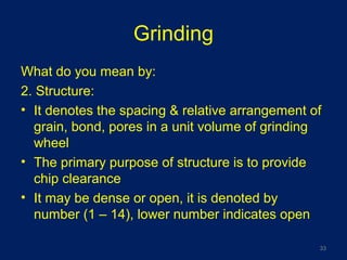 Grinding
What do you mean by:
2. Structure:
• It denotes the spacing & relative arrangement of
grain, bond, pores in a unit volume of grinding
wheel
• The primary purpose of structure is to provide
chip clearance
• It may be dense or open, it is denoted by
number (1 – 14), lower number indicates open
33
 