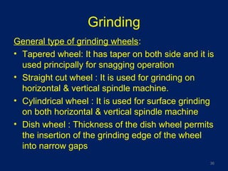 Grinding
General type of grinding wheels:
• Tapered wheel: It has taper on both side and it is
used principally for snagging operation
• Straight cut wheel : It is used for grinding on
horizontal & vertical spindle machine.
• Cylindrical wheel : It is used for surface grinding
on both horizontal & vertical spindle machine
• Dish wheel : Thickness of the dish wheel permits
the insertion of the grinding edge of the wheel
into narrow gaps
36
 