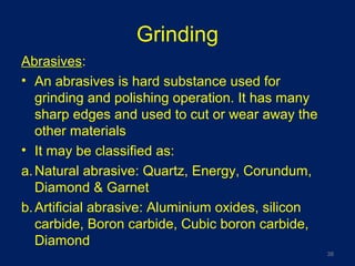 Grinding
Abrasives:
• An abrasives is hard substance used for
grinding and polishing operation. It has many
sharp edges and used to cut or wear away the
other materials
• It may be classified as:
a.Natural abrasive: Quartz, Energy, Corundum,
Diamond & Garnet
b.Artificial abrasive: Aluminium oxides, silicon
carbide, Boron carbide, Cubic boron carbide,
Diamond
38
 