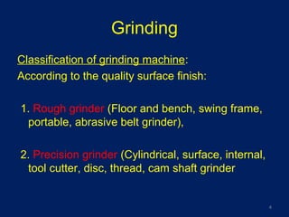 Grinding
Classification of grinding machine:
According to the quality surface finish:
1. Rough grinder (Floor and bench, swing frame,
portable, abrasive belt grinder),
2. Precision grinder (Cylindrical, surface, internal,
tool cutter, disc, thread, cam shaft grinder
4
 
