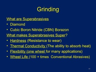 Grinding
What are Superabrasives
• Diamond
• Cubic Boron Nitride (CBN) Borazon
What makes Superabrasives Super?
• Hardness (Resistance to wear)
• Thermal Conductivity (The ability to absorb heat)
• Flexibility (one wheel for many applications)
• Wheel Life (100 + times Conventional Abrasives)
46
 
