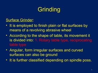 Grinding
Surface Grinder:
• It is employed to finish plain or flat surfaces by
means of a revolving abrasive wheel
• According to the shape of table, its movement it
is divided into: 1. Rotary table type, reciprocating
table type
• Angular, form irregular surfaces and curved
surfaces can also be ground
• It is further classified depending on spindle poss.
5
 