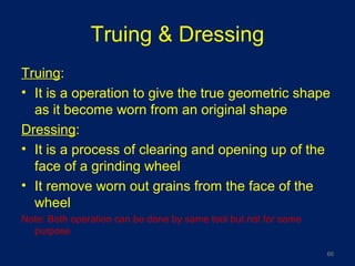 Truing & Dressing
Truing:
• It is a operation to give the true geometric shape
as it become worn from an original shape
Dressing:
• It is a process of clearing and opening up of the
face of a grinding wheel
• It remove worn out grains from the face of the
wheel
Note: Both operation can be done by same tool but not for same
purpose
66
 