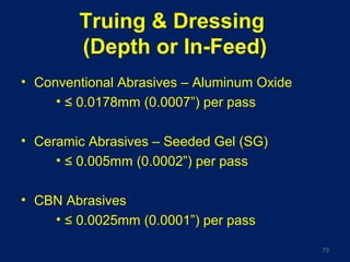Truing & Dressing
(Depth or In-Feed)
• Conventional Abrasives – Aluminum Oxide
• ≤ 0.0178mm (0.0007”) per pass
• Ceramic Abrasives – Seeded Gel (SG)
• ≤ 0.005mm (0.0002”) per pass
• CBN Abrasives
• ≤ 0.0025mm (0.0001”) per pass
73
 