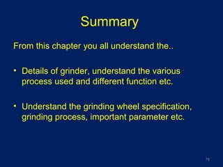 Summary
From this chapter you all understand the..
• Details of grinder, understand the various
process used and different function etc.
• Understand the grinding wheel specification,
grinding process, important parameter etc.
78
 
