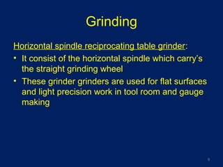 Grinding
Horizontal spindle reciprocating table grinder:
• It consist of the horizontal spindle which carry’s
the straight grinding wheel
• These grinder grinders are used for flat surfaces
and light precision work in tool room and gauge
making
9
 