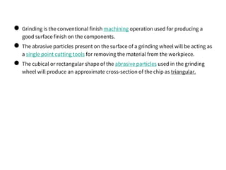 ● Grinding is the conventional finish machining operation used for producing a
good surface finish on the components.
● The abrasive particles present on the surface of a grinding wheel will be acting as
a single point cutting tools for removing the material from the workpiece.
● The cubical or rectangular shape of the abrasive particles used in the grinding
wheel will produce an approximate cross-section of the chip as triangular.
 
