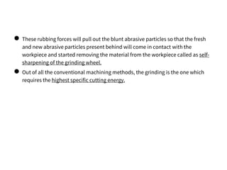 ● These rubbing forces will pull out the blunt abrasive particles so that the fresh
and new abrasive particles present behind will come in contact with the
workpiece and started removing the material from the workpiece called as self-
sharpening of the grinding wheel.
● Out of all the conventional machining methods, the grinding is the one which
requires the highest specific cutting energy.
 