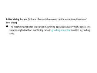 2. Machining Ratio = (Volume of material removed on the workpiece/Volume of
Tool Wear)
● The machining ratio for the earlier machining operations is very high. hence, this
value is neglected but, machining ratio in grinding operation is called a grinding
ratio.
 