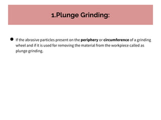 1.Plunge Grinding:
● If the abrasive particles present on the periphery or circumference of a grinding
wheel and if it is used for removing the material from the workpiece called as
plunge grinding.
 