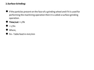 2.Surface Grinding:
● If the particles present on the face of a grinding wheel and if it is used for
performing the machining operation then it is called a surface grinding
operation.
● Time/cut = L/fN
● = L/fm
● Where,
● fm– Table feed in mm/min
 
