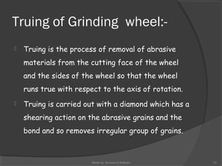 Truing of Grinding wheel:-
 Truing is the process of removal of abrasive
materials from the cutting face of the wheel
and the sides of the wheel so that the wheel
runs true with respect to the axis of rotation.
 Truing is carried out with a diamond which has a
shearing action on the abrasive grains and the
bond and so removes irregular group of grains.
Made by: Sumeet.S.Nathani 13
 