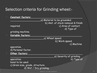 Selection criteria for Grinding wheel:-
 Constant factors:
a) Material to be grounded.
b) Amt. of stock removal & finish
required. c) Area of contact.
d) Type of
grinding machine.
 Variable factors:
a) Wheel speed.
b) Work speed.
c) Machine
operation.
d) Personal factor.
 Other factors:
a) Severity of grinding
operation. b) Type of
bond to be used.
c) Grain size, grade, structure.
d) Wet / Dry grinding.
Made by: Sumeet.S.Nathani 15
 