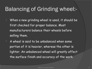 Balancing of Grinding wheel:-
 When a new grinding wheel is used, it should be
first checked for proper balance. Most
manufacturers balance their wheels before
selling them.
 A wheel is said to be unbalanced when some
portion of it is heavier, whereas the other is
lighter. An unbalanced wheel will greatly affect
the surface finish and accuracy of the work.
Made by: Sumeet.S.Nathani 16
 