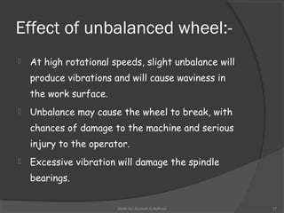 Effect of unbalanced wheel:-
 At high rotational speeds, slight unbalance will
produce vibrations and will cause waviness in
the work surface.
 Unbalance may cause the wheel to break, with
chances of damage to the machine and serious
injury to the operator.
 Excessive vibration will damage the spindle
bearings.
Made by: Sumeet.S.Nathani 17
 