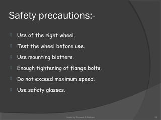 Safety precautions:-
 Use of the right wheel.
 Test the wheel before use.
 Use mounting blotters.
 Enough tightening of flange bolts.
 Do not exceed maximum speed.
 Use safety glasses.
Made by: Sumeet.S.Nathani 19
 
