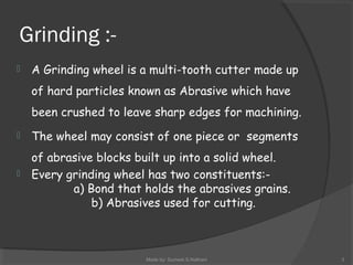 Grinding :-
 A Grinding wheel is a multi-tooth cutter made up
of hard particles known as Abrasive which have
been crushed to leave sharp edges for machining.
 The wheel may consist of one piece or segments
of abrasive blocks built up into a solid wheel.
 Every grinding wheel has two constituents:-
a) Bond that holds the abrasives grains.
b) Abrasives used for cutting.
Made by: Sumeet.S.Nathani 3
 