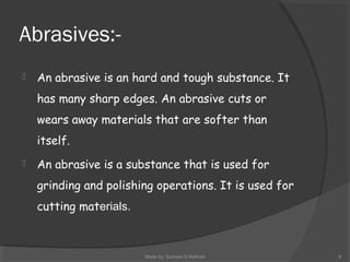 Abrasives:-
 An abrasive is an hard and tough substance. It
has many sharp edges. An abrasive cuts or
wears away materials that are softer than
itself.
 An abrasive is a substance that is used for
grinding and polishing operations. It is used for
cutting materials.
Made by: Sumeet.S.Nathani 6
 