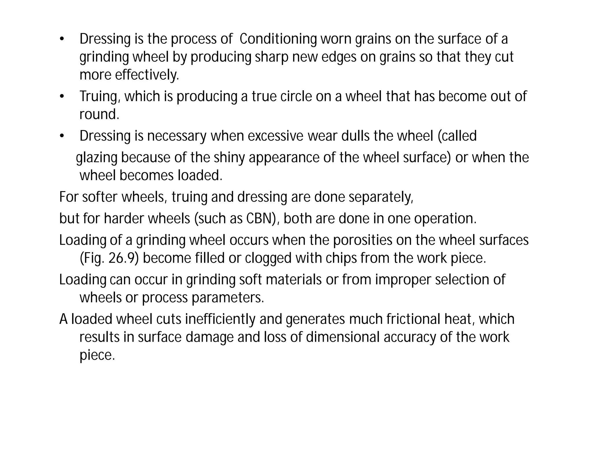 • Dressing is the process of Conditioning worn grains on the surface of a
grinding wheel by producing sharp new edges on grains so that they cut
more effectively.
• Truing, which is producing a true circle on a wheel that has become out of
round.
• Dressing is necessary when excessive wear dulls the wheel (called
glazing because of the shiny appearance of the wheel surface) or when the
wheel becomes loaded.
For softer wheels, truing and dressing are done separately,
but for harder wheels (such as CBN), both are done in one operation.
Loading of a grinding wheel occurs when the porosities on the wheel surfaces
(Fig. 26.9) become filled or clogged with chips from the work piece.
Loading can occur in grinding soft materials or from improper selection of
wheels or process parameters.
A loaded wheel cuts inefficiently and generates much frictional heat, which
results in surface damage and loss of dimensional accuracy of the work
piece.
 