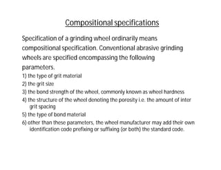 Compositional specifications
Specification of a grinding wheel ordinarily means
compositional specification. Conventional abrasive grinding
wheels are specified encompassing the following
parameters.
1) the type of grit material
2) the grit size
3) the bond strength of the wheel, commonly known as wheel hardness
4) the structure of the wheel denoting the porosity i.e. the amount of inter
grit spacing
5) the type of bond material
6) other than these parameters, the wheel manufacturer may add their own
identification code prefixing or suffixing (or both) the standard code.
 
