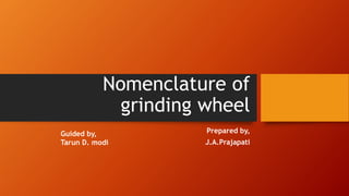 Nomenclature of
grinding wheel
Prepared by,
J.A.Prajapati
Guided by,
Tarun D. modi
 