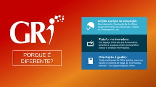 Amplo escopo de aplicação:
Recrutamento, Resolução de Conflitos,
Desenvolvimento de Lideranças, Análise
de Desempenho, etc.
Plataforma inovadora:
Um espaço único em que funcionários,
gerentes e equipes podem compartilhar,
coletar e analisar informações.
Orientação à gestão:
Toda a aplicação do GRi é prática, para uso
rápido e eficiente de todas as informações
obtidas. Tudo disponibilizado online.
PORQUE É
DIFERENTE?
 