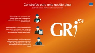5
Construído para uma gestão atual
Certificado para as melhores práticas empresariais
Está validado na EEOC (Equal Employment
Opportunity Commission) - que comprova
a ausência de vieses por razões de
discriminação de gênero, raça ou idade.
Desenvolvido para uso empresarial
usando amostras de trabalhadores
adultos, de diferentes setores, gênero,
níveis e culturas
De acordo com as normas profissionais
estabelecidas pela Associação Americana
de Psicologia (APA) e da Sociedade de
Psicologia Industrial e Organizacional
(SIOP)
 