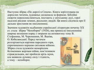 Наступна збірка «По дорозі в Сихем». Книга зорієнтована на
дорослих читачів, художньо досконала за формою. Біблійні
сюжети переосмислюються, постають у світському дусі, герої
наділені рисами земних, реальних людей. Ця книга свідчила про її
дальше зростання як письменниці.
Значним художнім надбанням української літератури початку ХХ
ст. стала збірка "Непоборні" (1926), яка принесла письменниці
широке визнання поряд з творами на антивоєнну тему В.
Стефаника, М. Черемшини, М. Яцківа,
О. Кобилянської. Перед читачем
розгортаються картини народного горя,
спричиненого першою світовою війною.
Збірка стала художнім меморіалом
безіменним жертвам війни, пам’ятником
страждальцям, які пройшли крізь муки,
але виявили духовну силу і гідність,
а тому – непоборні.
 