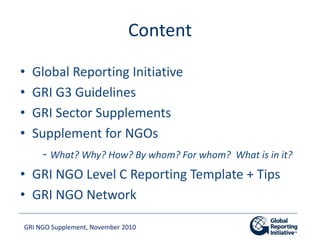 GRI NGO Supplement, November 2010
Content
• Global Reporting Initiative
• GRI G3 Guidelines
• GRI Sector Supplements
• Sup...