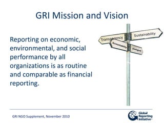 GRI NGO Supplement, November 2010
GRI Mission and Vision
Reporting on economic,
environmental, and social
performance by a...