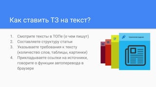 Как ставить ТЗ на текст?
1. Смотрите тексты в ТОПе (о чем пишут)
2. Составляете структуру статьи
3. Указываете требования к тексту
(количество слов, таблицы, картинки)
4. Прикладываете ссылки на источники,
говорите о функции автоперевода в
браузере
 