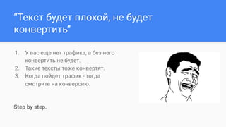 “Текст будет плохой, не будет
конвертить”
1. У вас еще нет трафика, а без него
конвертить не будет.
2. Такие тексты тоже конвертят.
3. Когда пойдет трафик - тогда
смотрите на конверсию.
Step by step.
 