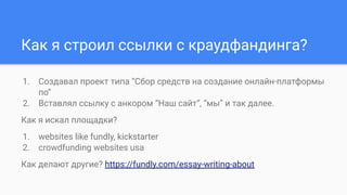 Как я строил ссылки с краудфандинга?
1. Создавал проект типа “Сбор средств на создание онлайн-платформы
по”
2. Вставлял ссылку с анкором “Наш сайт”, “мы” и так далее.
Как я искал площадки?
1. websites like fundly, kickstarter
2. crowdfunding websites usa
Как делают другие? https://fundly.com/essay-writing-about
 