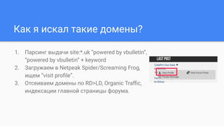 Как я искал такие домены?
1. Парсинг выдачи site:*.uk “powered by vbulletin”,
“powered by vbulletin” + keyword
2. Загружаем в Netpeak Spider/Screaming Frog,
ищем “visit proﬁle”.
3. Отсеиваем домены по RD>LD, Organic Traﬃc,
индексации главной страницы форума.
 