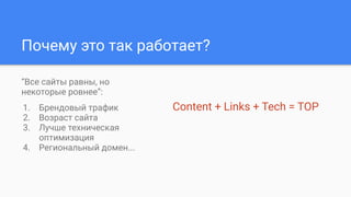 Почему это так работает?
“Все сайты равны, но
некоторые ровнее”:
1. Брендовый трафик
2. Возраст сайта
3. Лучше техническая
оптимизация
4. Региональный домен...
Content + Links + Tech = TOP
 